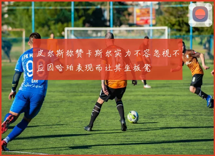 皮尔斯称赞卡斯尔实力不容忽视不应因哈珀表现而让其坐板凳