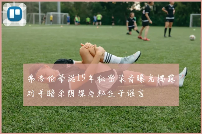弗洛伦蒂诺19年秘密录音曝光揭露对手暗杀阴谋与私生子谣言