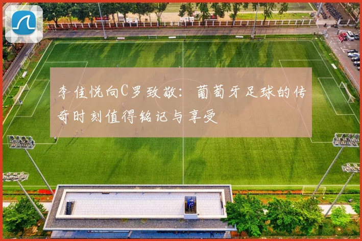 李佳悦向C罗致敬：葡萄牙足球的传奇时刻值得铭记与享受