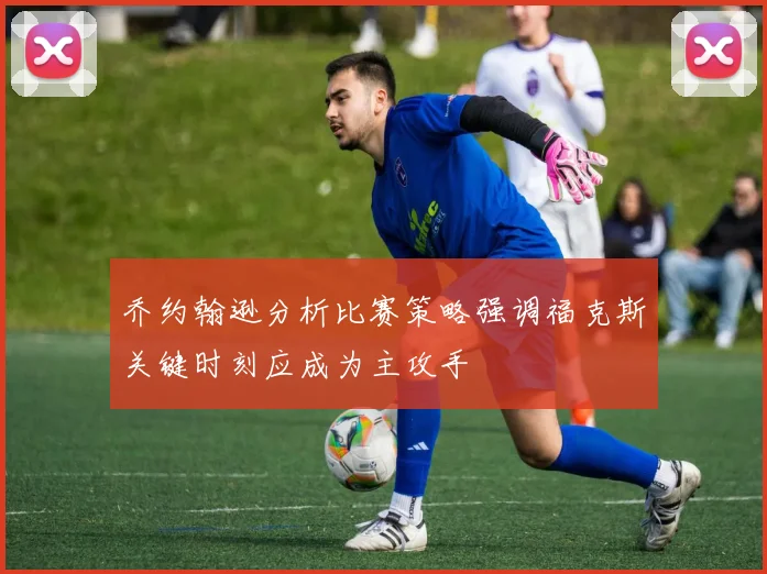 乔约翰逊分析比赛策略强调福克斯关键时刻应成为主攻手
