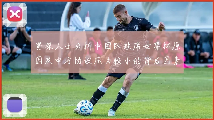 资深人士分析中国队缺席世界杯原因及中方协议压力较小的背后因素