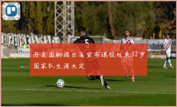 丹麦国脚诺尔高宣布退役结束32岁国家队生涯决定