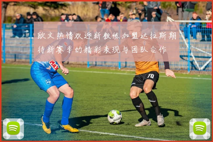 欧文热情欢迎新教练加盟达拉斯期待新赛季的精彩表现与团队合作