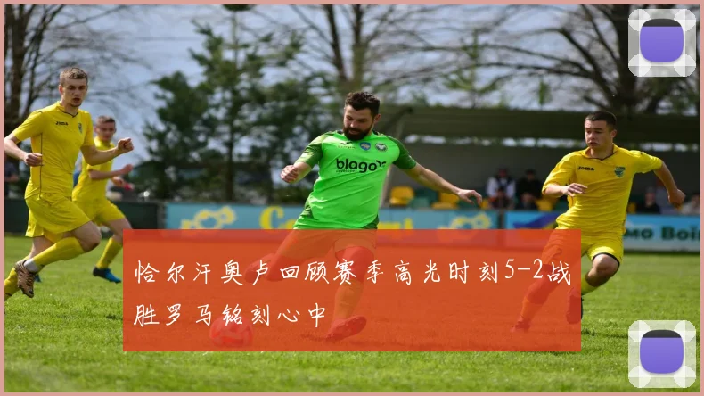 恰尔汗奥卢回顾赛季高光时刻5-2战胜罗马铭刻心中