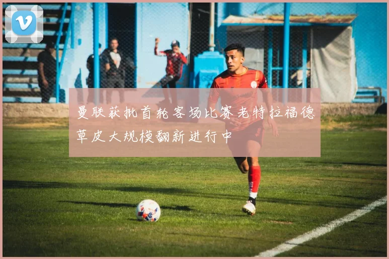 曼联获批首轮客场比赛老特拉福德草皮大规模翻新进行中