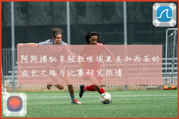 阿斯揭秘年轻教练埃里克加西亚的成长之路与比赛研究热情