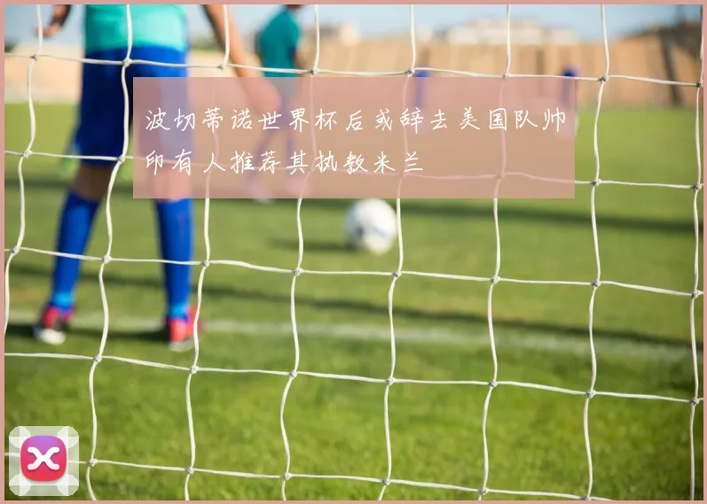 波切蒂诺世界杯后或辞去美国队帅印有人推荐其执教米兰