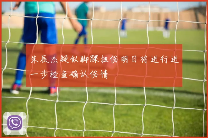 朱辰杰疑似脚踝扭伤明日将进行进一步检查确认伤情