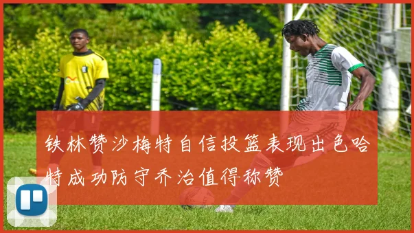 铁林赞沙梅特自信投篮表现出色哈特成功防守乔治值得称赞