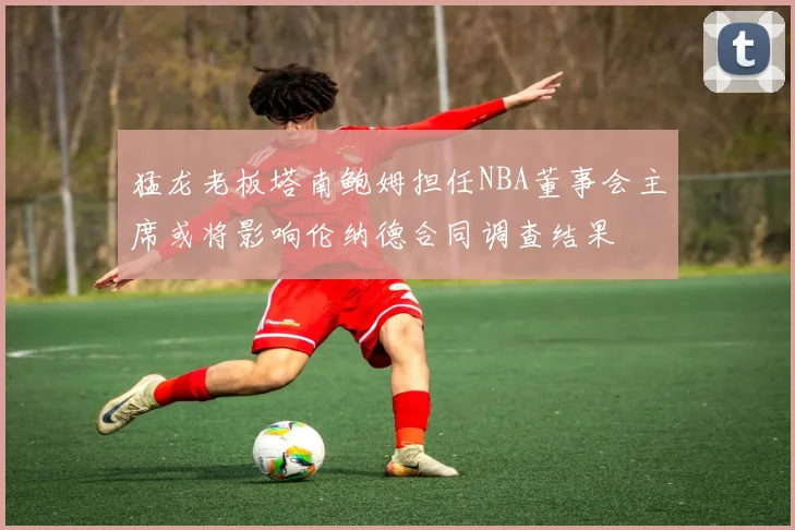 猛龙老板塔南鲍姆担任NBA董事会主席或将影响伦纳德合同调查结果