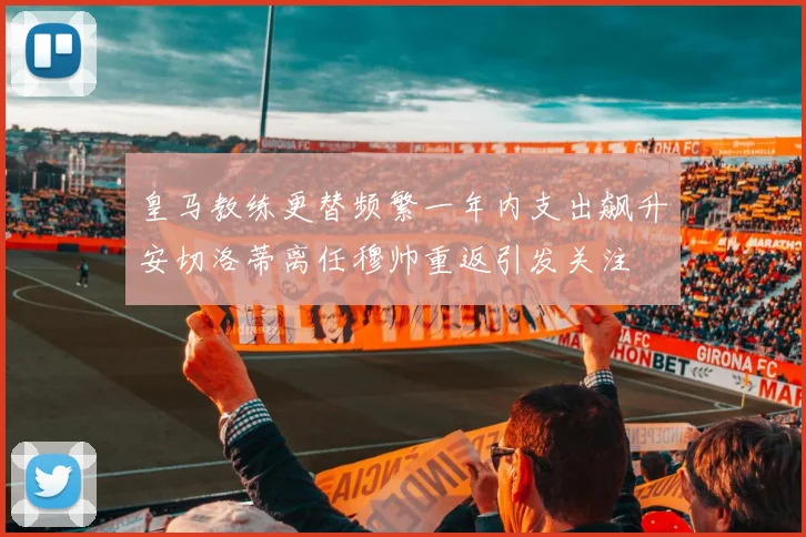 皇马教练更替频繁一年内支出飙升安切洛蒂离任穆帅重返引发关注