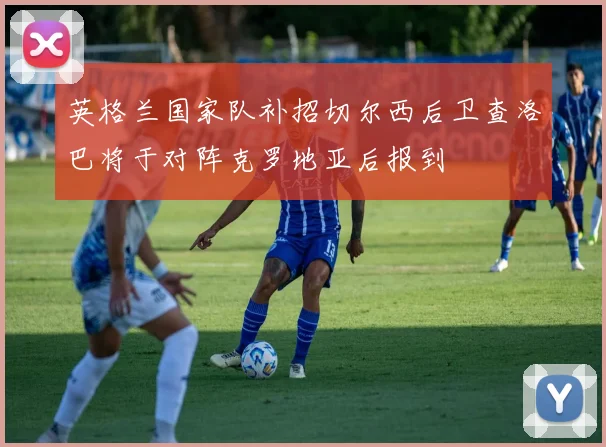 英格兰国家队补招切尔西后卫查洛巴将于对阵克罗地亚后报到