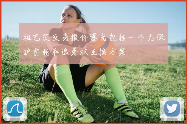 祖巴茨交易报价曝光包括一个无保护首轮和选秀权互换方案