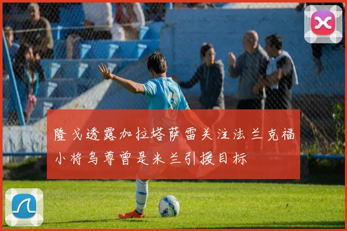 隆戈透露加拉塔萨雷关注法兰克福小将乌尊曾是米兰引援目标