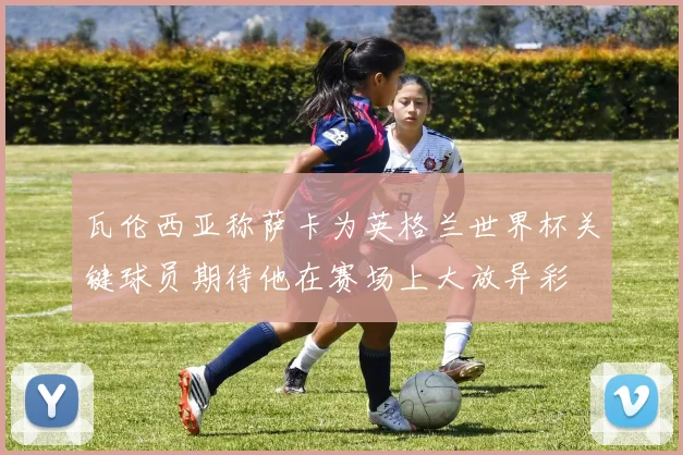 瓦伦西亚称萨卡为英格兰世界杯关键球员期待他在赛场上大放异彩