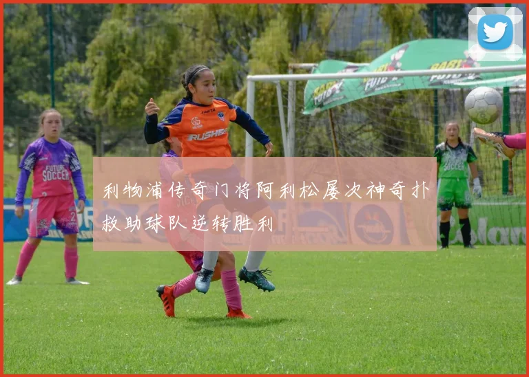 利物浦传奇门将阿利松屡次神奇扑救助球队逆转胜利