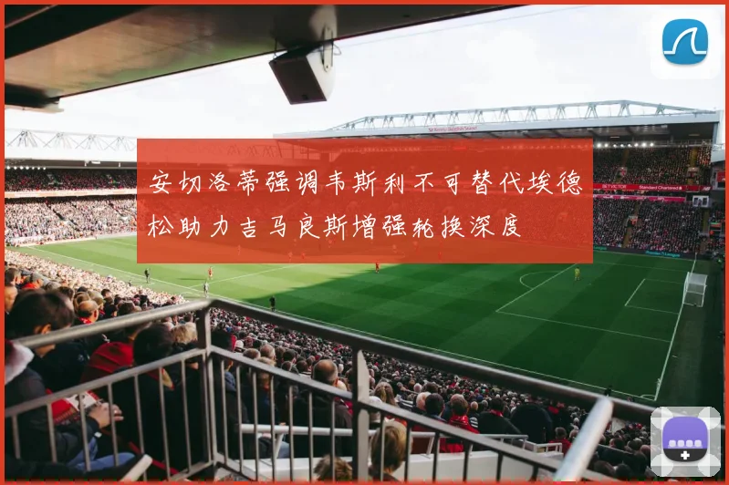 安切洛蒂强调韦斯利不可替代埃德松助力吉马良斯增强轮换深度