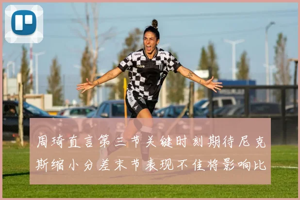 周琦直言第三节关键时刻期待尼克斯缩小分差末节表现不佳将影响比赛结果