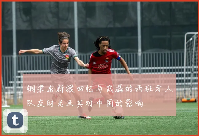 铜梁龙新援回忆与武磊的西班牙人队友时光及其对中国的影响
