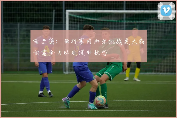 哈兰德：面对塞内加尔挑战更大我们需全力以赴提升状态